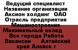 Ведущий специалист › Название организации ­ Аксион-холдинг, ОАО › Отрасль предприятия ­ Машиностроение › Минимальный оклад ­ 1 - Все города Работа » Вакансии   . Алтайский край,Алейск г.